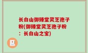 长白山御臻堂灵芝孢子粉(御臻堂灵芝孢子粉：长白山之宝)