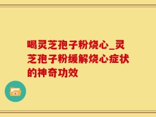 喝灵芝孢子粉烧心_灵芝孢子粉缓解烧心症状的神奇功效