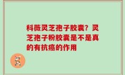 科薇灵芝孢子胶囊？灵芝孢子粉胶囊是不是真的有抗癌的作用