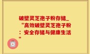 破壁灵芝孢子粉存储_“高效破壁灵芝孢子粉：安全存储与健康生活”