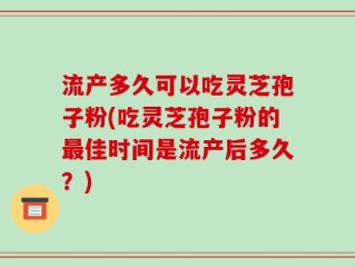 流产多久可以吃灵芝孢子粉(吃灵芝孢子粉的最佳时间是流产后多久？)