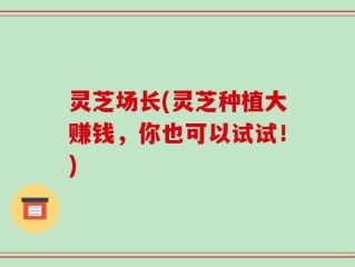 灵芝场长(灵芝种植大赚钱，你也可以试试！)