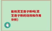 能和灵芝孢子粉吗(灵芝孢子粉的功效和作用分析)