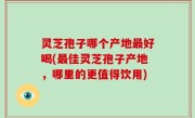 灵芝孢子哪个产地最好喝(最佳灵芝孢子产地，哪里的更值得饮用)