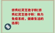 侨秀红灵芝孢子粉(侨秀红灵芝孢子粉：助力免疫系统，健康生活的选择)