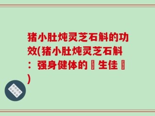 猪小肚炖灵芝石斛的功效(猪小肚炖灵芝石斛：强身健体的養生佳餚)
