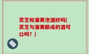 灵芝和蒲黄泡酒好吗(灵芝与蒲黄酿成的酒可口吗？)