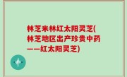 林芝米林红太阳灵芝(林芝地区出产珍贵中药——红太阳灵芝)