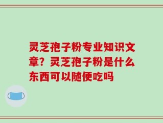 灵芝孢子粉专业知识文章？灵芝孢子粉是什么东西可以随便吃吗