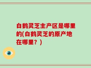 白鹤灵芝主产区是哪里的(白鹤灵芝的原产地在哪里？)