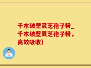 千木破壁灵芝孢子粉_千木破壁灵芝孢子粉，高效吸收)
