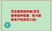 灵芝菌棒接种器(灵芝菌棒接种装置：助力菌棒生产的高效工具)