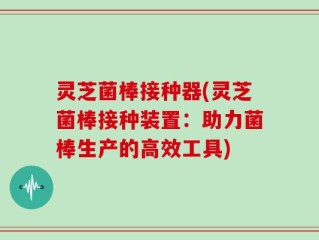 灵芝菌棒接种器(灵芝菌棒接种装置：助力菌棒生产的高效工具)