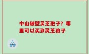 中山破壁灵芝孢子？哪里可以买到灵芝孢子