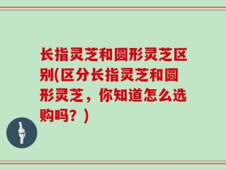 长指灵芝和圆形灵芝区别(区分长指灵芝和圆形灵芝，你知道怎么选购吗？)