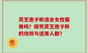 灵芝孢子粉适合女性服用吗？探究灵芝孢子粉的功效与适用人群？