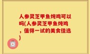 人参灵芝甲鱼炖鸡可以吗(人参灵芝甲鱼炖鸡，值得一试的美食佳选)