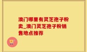 澳门哪里有灵芝孢子粉卖_澳门灵芝孢子粉销售地点推荐