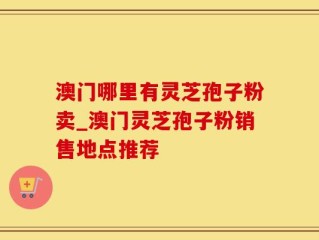 澳门哪里有灵芝孢子粉卖_澳门灵芝孢子粉销售地点推荐
