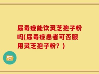 尿毒症能饮灵芝孢子粉吗(尿毒症患者可否服用灵芝孢子粉？)
