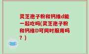 灵芝孢子粉和钙维d能一起吃吗(灵芝孢子粉和钙维D可同时服用吗？)
