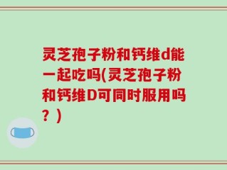 灵芝孢子粉和钙维d能一起吃吗(灵芝孢子粉和钙维D可同时服用吗？)