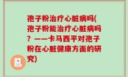 孢子粉治疗心脏病吗(孢子粉能治疗心脏病吗？——卡马西平对孢子粉在心脏健康方面的研究)