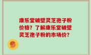 康乐堂破壁灵芝孢子粉价格？了解康乐堂破壁灵芝孢子粉的市场价？