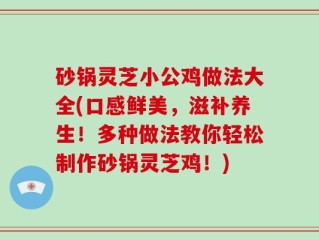砂锅灵芝小公鸡做法大全(口感鲜美，滋补养生！多种做法教你轻松制作砂锅灵芝鸡！)