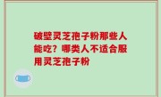 破壁灵芝孢子粉那些人能吃？哪类人不适合服用灵芝孢子粉