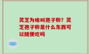 灵芝为啥叫孢子粉？灵芝孢子粉是什么东西可以随便吃吗