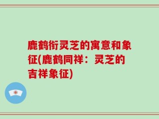 鹿鹤衔灵芝的寓意和象征(鹿鹤同祥：灵芝的吉祥象征)
