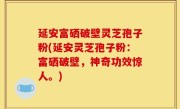 延安富硒破壁灵芝孢子粉(延安灵芝孢子粉：富硒破壁，神奇功效惊人。)