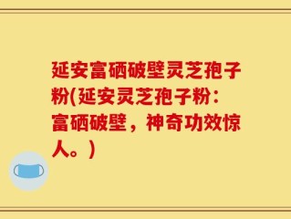 延安富硒破壁灵芝孢子粉(延安灵芝孢子粉：富硒破壁，神奇功效惊人。)