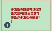 多发性骨髓瘤可以吃野生灵芝吗(野生灵芝可否治疗多发性骨髓瘤？)