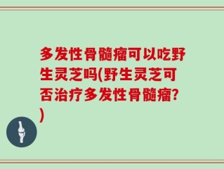 多发性骨髓瘤可以吃野生灵芝吗(野生灵芝可否治疗多发性骨髓瘤？)