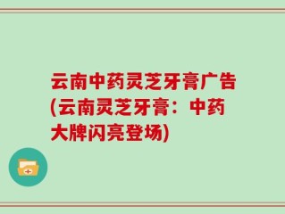 云南中药灵芝牙膏广告(云南灵芝牙膏：中药大牌闪亮登场)