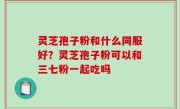 灵芝孢子粉和什么同服好？灵芝孢子粉可以和三七粉一起吃吗