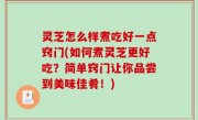 灵芝怎么样煮吃好一点窍门(如何煮灵芝更好吃？简单窍门让你品尝到美味佳肴！)