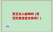 灵芝女人能喝吗 (灵芝饮用适宜女性吗？)