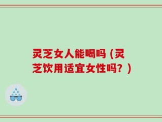 灵芝女人能喝吗 (灵芝饮用适宜女性吗？)