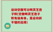 运动空腹可以喝灵芝孢子粉(空腹喝灵芝孢子粉有益身体，是运动前不错的选择)