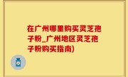 在广州哪里购买灵芝孢子粉_广州地区灵芝孢子粉购买指南)