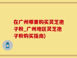 在广州哪里购买灵芝孢子粉_广州地区灵芝孢子粉购买指南)