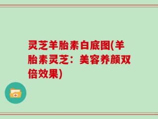 灵芝羊胎素白底图(羊胎素灵芝：美容养颜双倍效果)