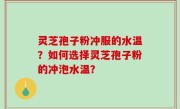 灵芝孢子粉冲服的水温？如何选择灵芝孢子粉的冲泡水温？
