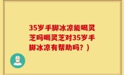 35岁手脚冰凉能喝灵芝吗喝灵芝对35岁手脚冰凉有帮助吗？)