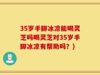 35岁手脚冰凉能喝灵芝吗喝灵芝对35岁手脚冰凉有帮助吗？)