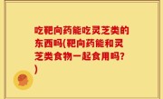 吃靶向药能吃灵芝类的东西吗(靶向药能和灵芝类食物一起食用吗？)