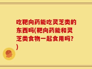 吃靶向药能吃灵芝类的东西吗(靶向药能和灵芝类食物一起食用吗？)